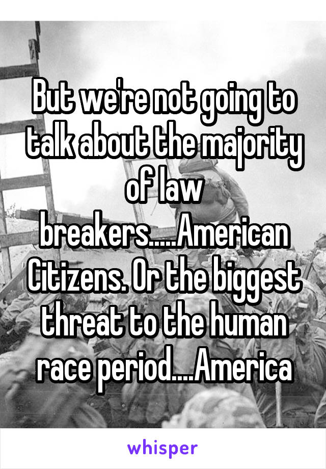 But we're not going to talk about the majority of law breakers.....American Citizens. Or the biggest threat to the human race period....America