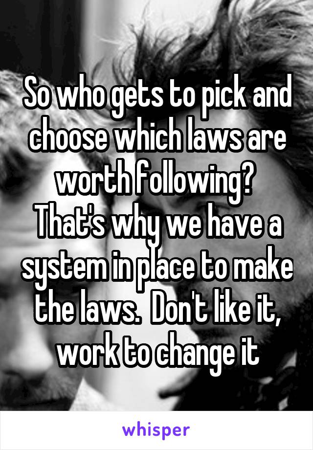 So who gets to pick and choose which laws are worth following?  That's why we have a system in place to make the laws.  Don't like it, work to change it