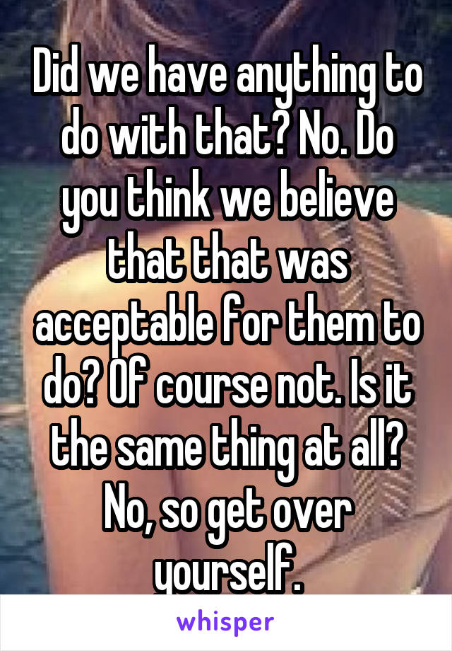 Did we have anything to do with that? No. Do you think we believe that that was acceptable for them to do? Of course not. Is it the same thing at all? No, so get over yourself.