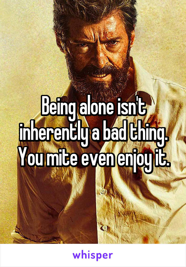 Being alone isn't inherently a bad thing. You mite even enjoy it.