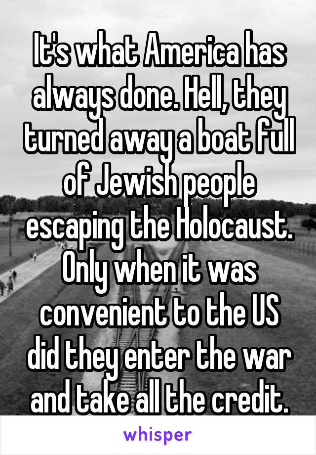 It's what America has always done. Hell, they turned away a boat full of Jewish people escaping the Holocaust. Only when it was convenient to the US did they enter the war and take all the credit.