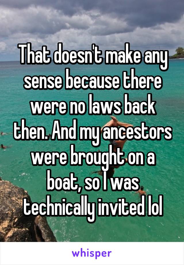 That doesn't make any sense because there were no laws back then. And my ancestors were brought on a boat, so I was technically invited lol