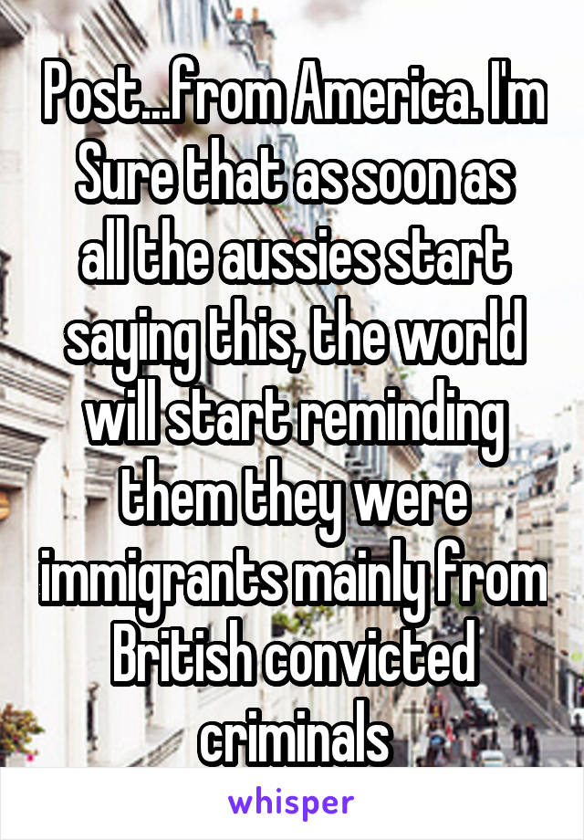 Post...from America. I'm
Sure that as soon as all the aussies start saying this, the world will start reminding them they were immigrants mainly from British convicted criminals