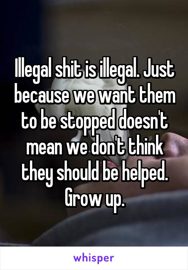 Illegal shit is illegal. Just because we want them to be stopped doesn't mean we don't think they should be helped. Grow up.