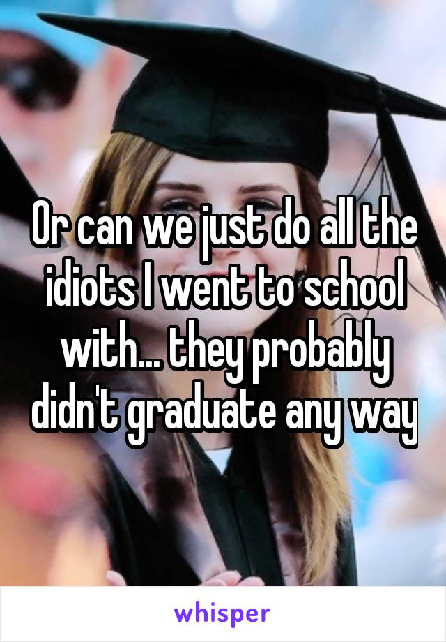 Or can we just do all the idiots I went to school with... they probably didn't graduate any way