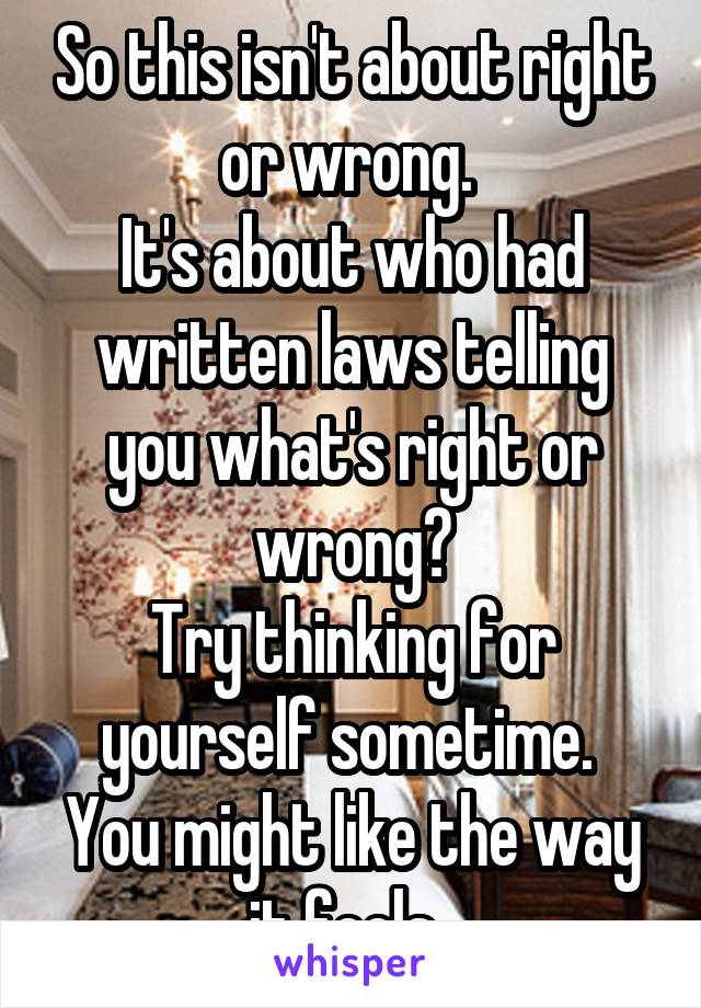 So this isn't about right or wrong. 
It's about who had written laws telling you what's right or wrong?
Try thinking for yourself sometime. 
You might like the way it feels. 