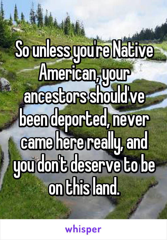 So unless you're Native American, your ancestors should've been deported, never came here really, and you don't deserve to be on this land.