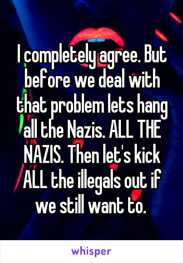 I completely agree. But before we deal with that problem lets hang all the Nazis. ALL THE NAZIS. Then let's kick ALL the illegals out if we still want to. 