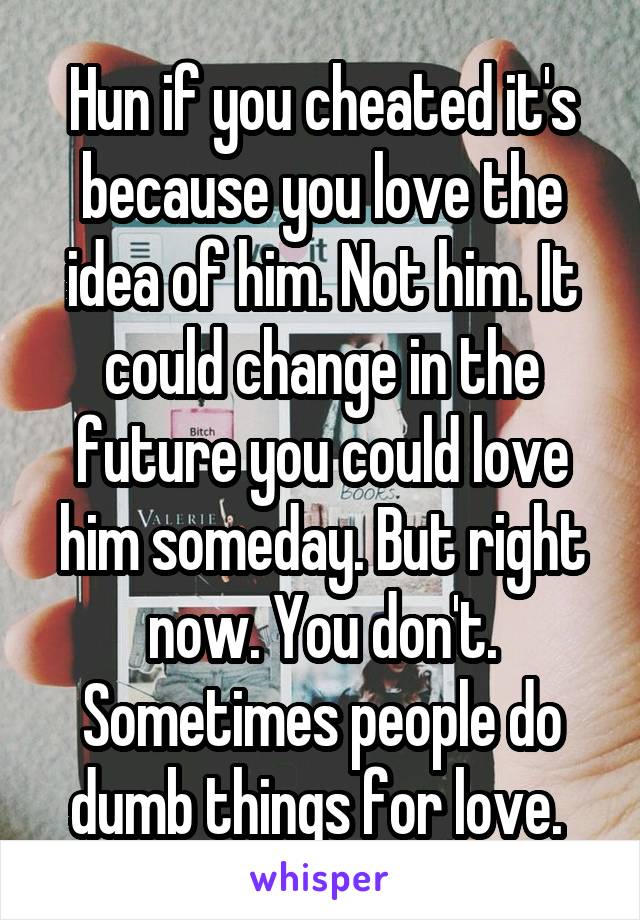 Hun if you cheated it's because you love the idea of him. Not him. It could change in the future you could love him someday. But right now. You don't. Sometimes people do dumb things for love. 