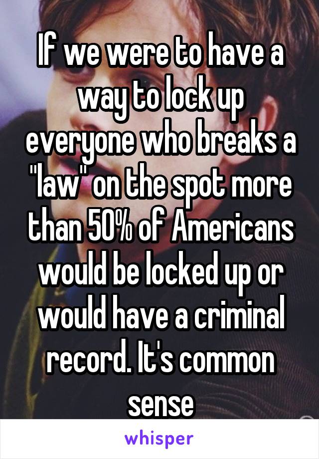 If we were to have a way to lock up everyone who breaks a "law" on the spot more than 50% of Americans would be locked up or would have a criminal record. It's common sense