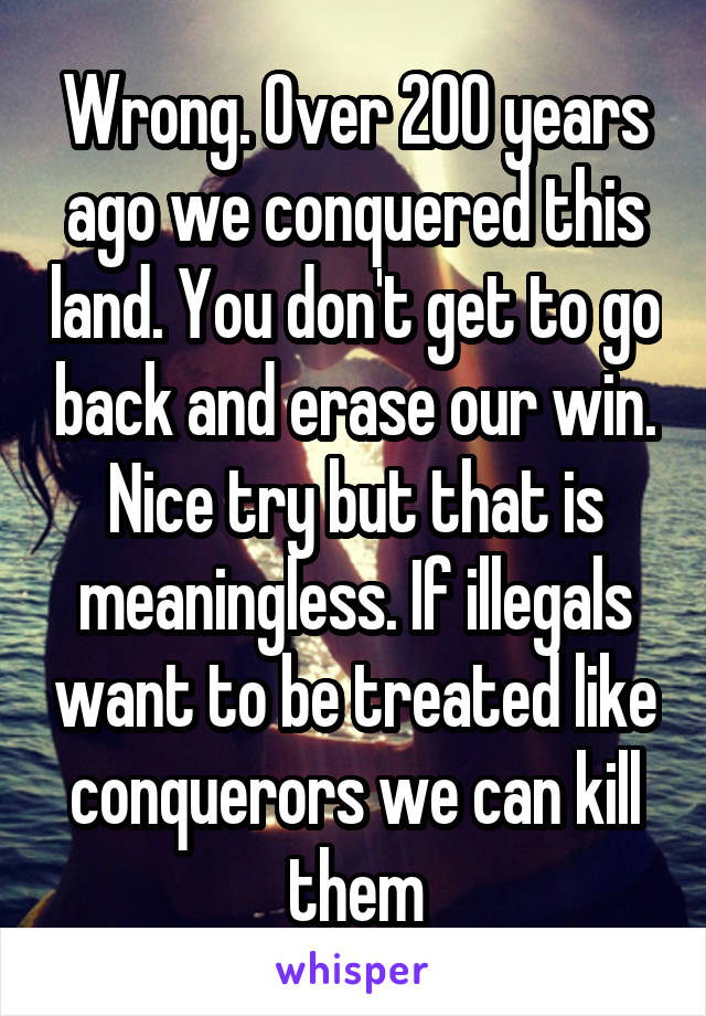 Wrong. Over 200 years ago we conquered this land. You don't get to go back and erase our win. Nice try but that is meaningless. If illegals want to be treated like conquerors we can kill them