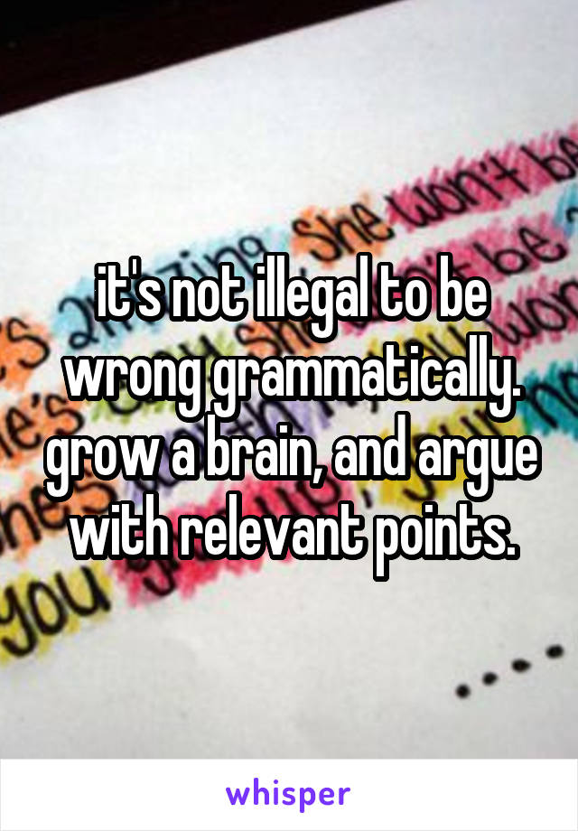 it's not illegal to be wrong grammatically. grow a brain, and argue with relevant points.