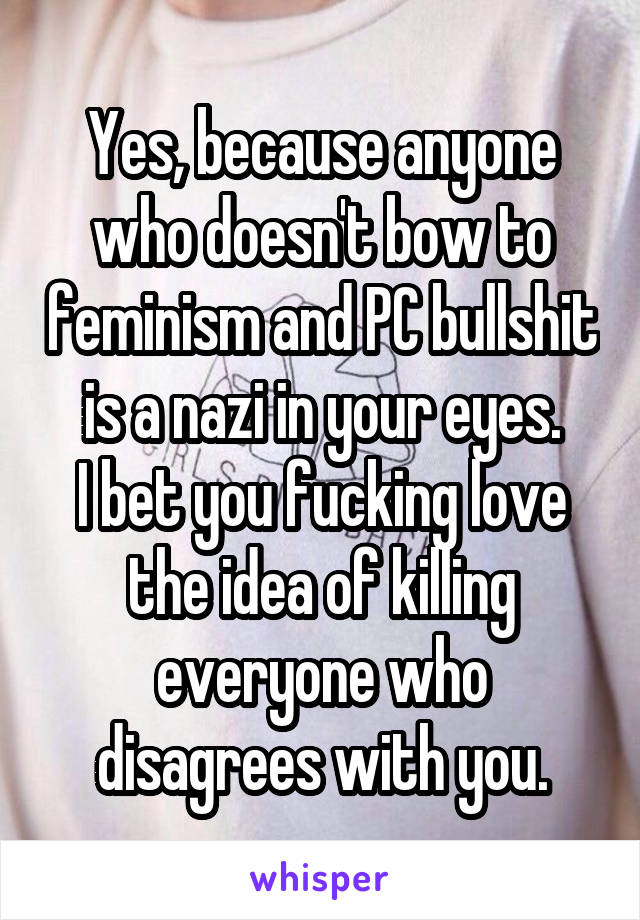 Yes, because anyone who doesn't bow to feminism and PC bullshit is a nazi in your eyes.
I bet you fucking love the idea of killing everyone who disagrees with you.