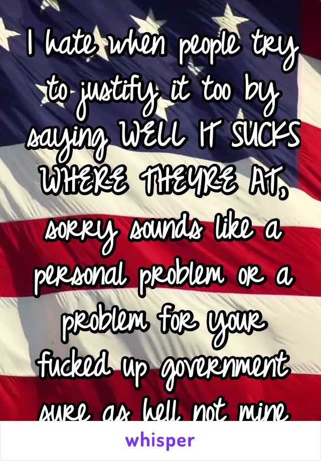 I hate when people try to justify it too by saying WELL IT SUCKS WHERE THEYRE AT, sorry sounds like a personal problem or a problem for your fucked up government sure as hell not mine