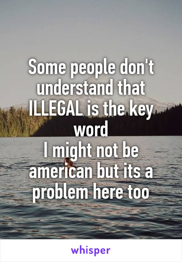 Some people don't understand that ILLEGAL is the key word
I might not be american but its a problem here too