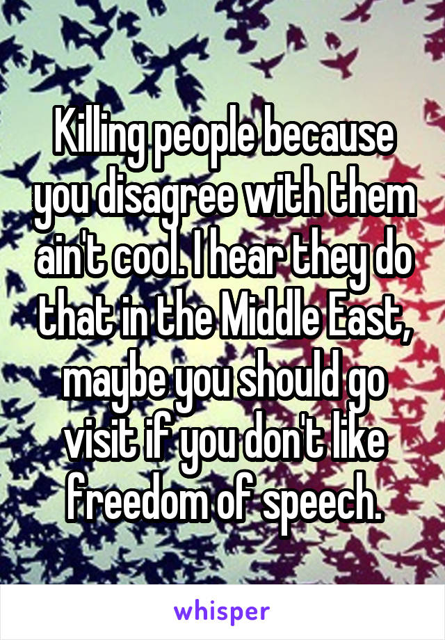 Killing people because you disagree with them ain't cool. I hear they do that in the Middle East, maybe you should go visit if you don't like freedom of speech.