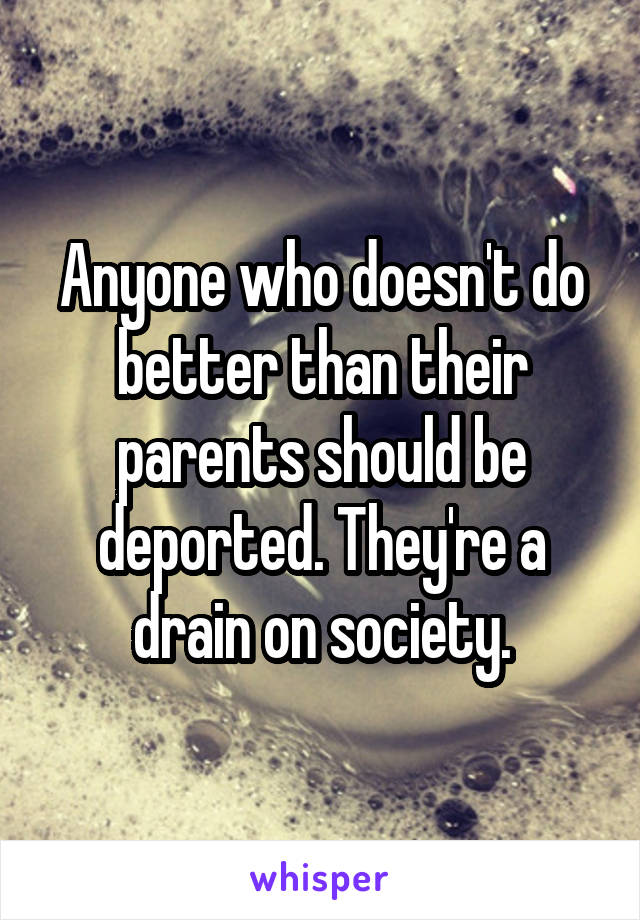 Anyone who doesn't do better than their parents should be deported. They're a drain on society.