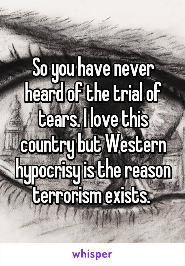 So you have never heard of the trial of tears. I love this country but Western hypocrisy is the reason terrorism exists. 