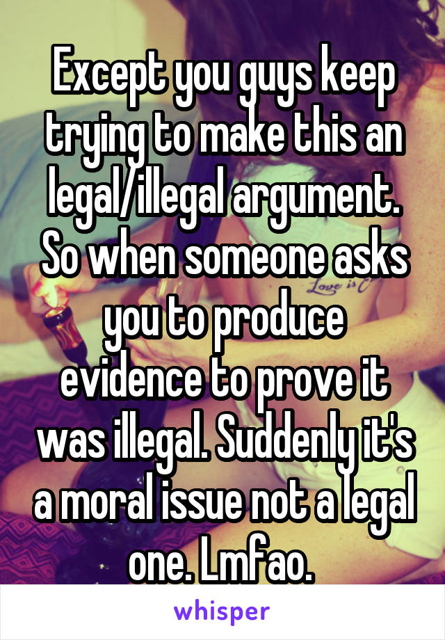 Except you guys keep trying to make this an legal/illegal argument. So when someone asks you to produce evidence to prove it was illegal. Suddenly it's a moral issue not a legal one. Lmfao. 