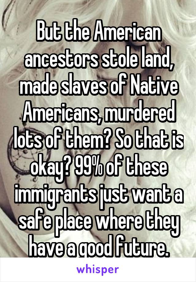 But the American ancestors stole land, made slaves of Native Americans, murdered lots of them? So that is okay? 99% of these immigrants just want a safe place where they have a good future.