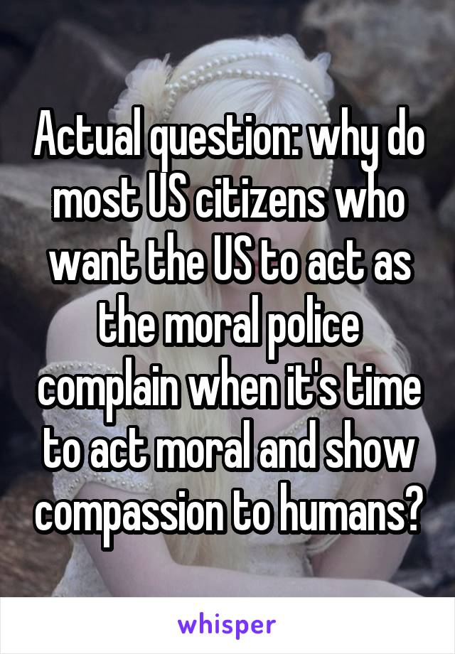 Actual question: why do most US citizens who want the US to act as the moral police complain when it's time to act moral and show compassion to humans?