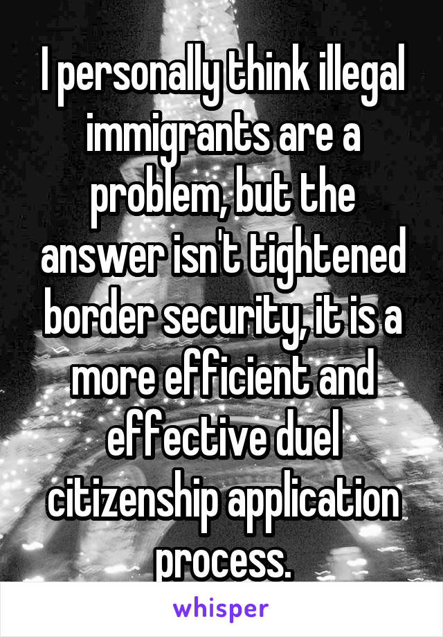 I personally think illegal immigrants are a problem, but the answer isn't tightened border security, it is a more efficient and effective duel citizenship application process.