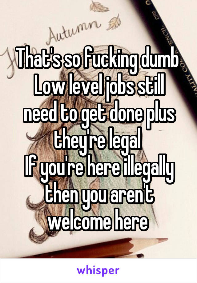 That's so fucking dumb 
Low level jobs still need to get done plus they're legal 
If you're here illegally then you aren't welcome here 