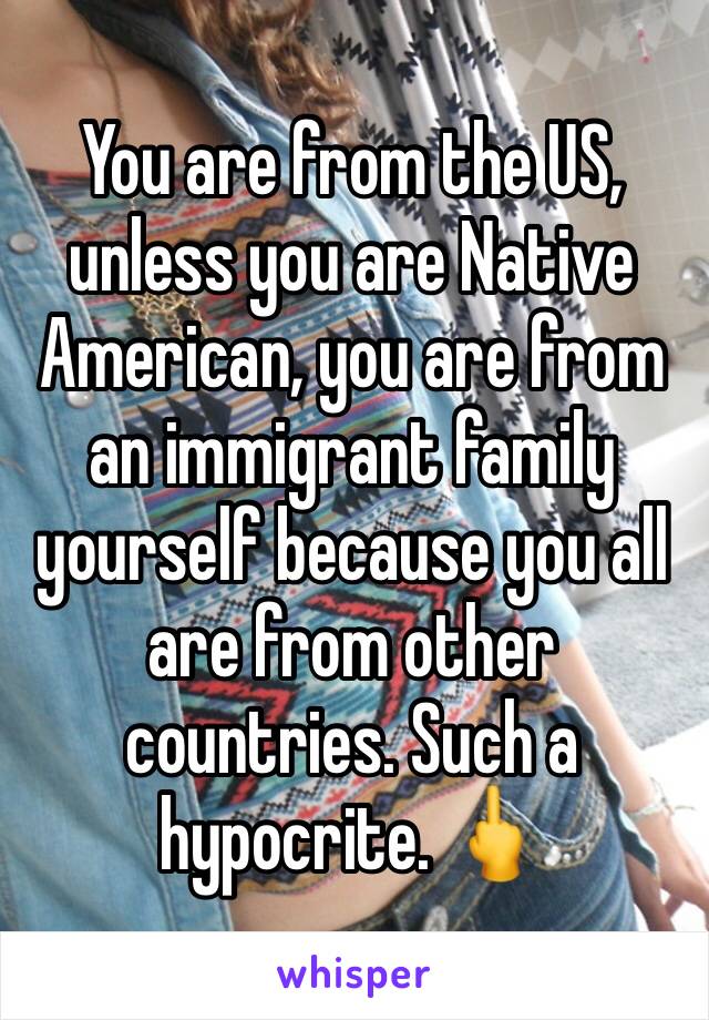 You are from the US, unless you are Native American, you are from an immigrant family yourself because you all are from other countries. Such a hypocrite. 🖕