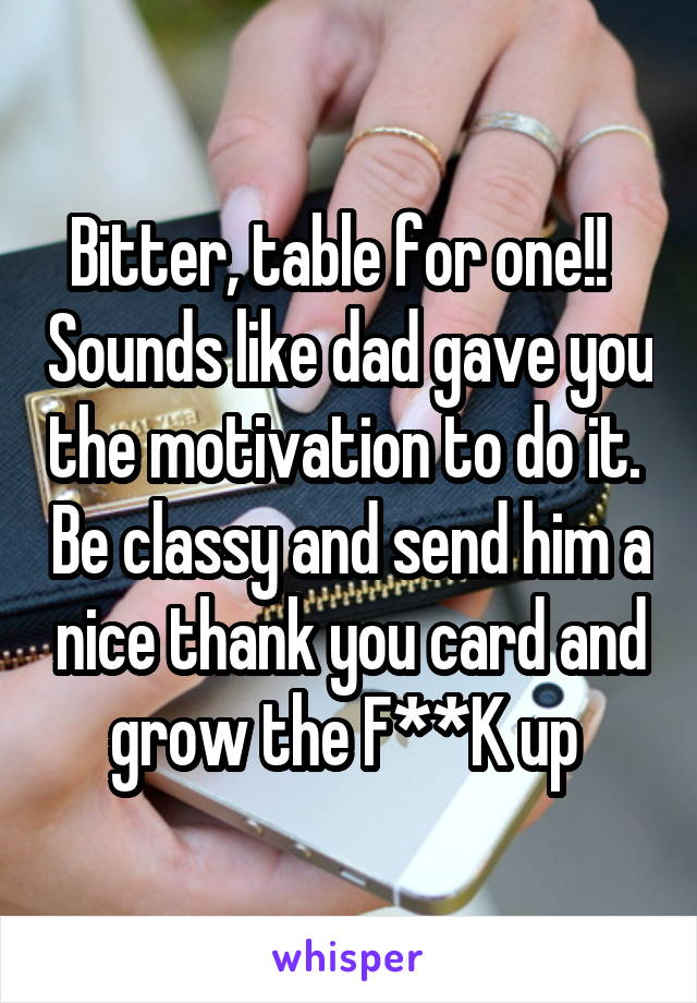 Bitter, table for one!!   Sounds like dad gave you the motivation to do it.  Be classy and send him a nice thank you card and grow the F**K up 