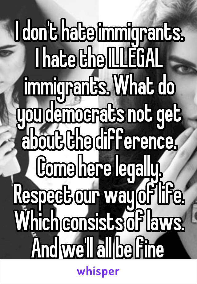 I don't hate immigrants. I hate the ILLEGAL immigrants. What do you democrats not get about the difference. Come here legally. Respect our way of life. Which consists of laws. And we'll all be fine 