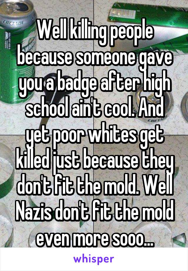 Well killing people because someone gave you a badge after high school ain't cool. And yet poor whites get killed just because they don't fit the mold. Well Nazis don't fit the mold even more sooo...