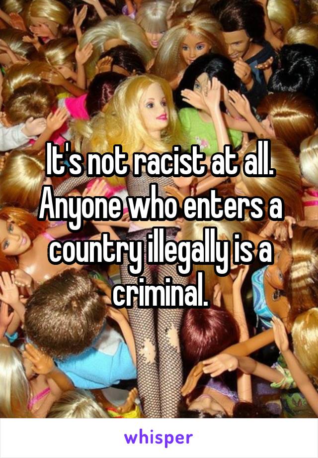 It's not racist at all. Anyone who enters a country illegally is a criminal.