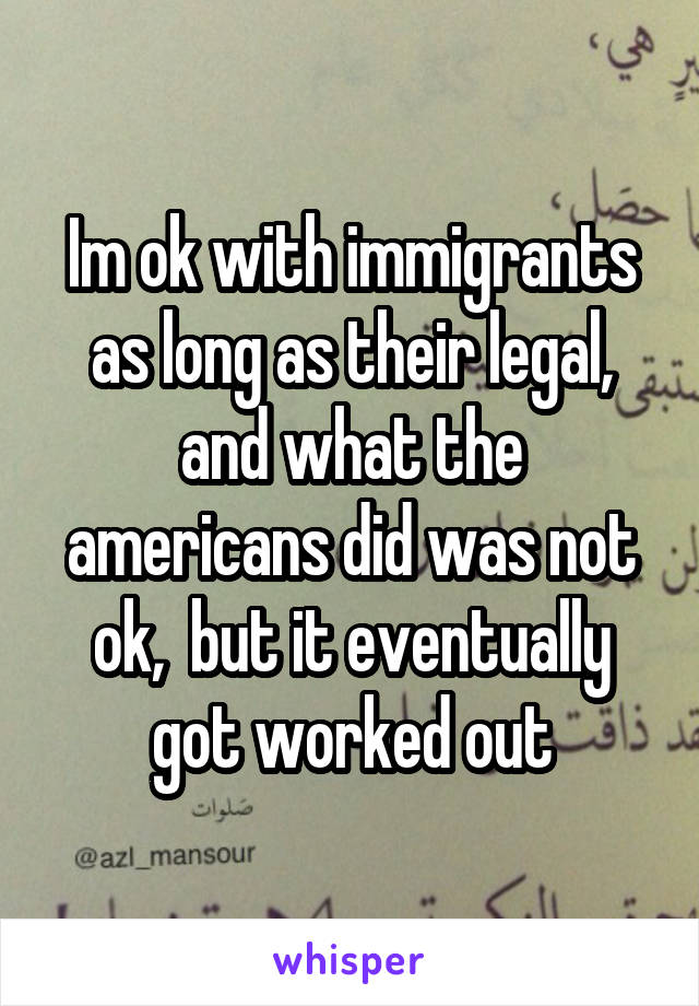 Im ok with immigrants as long as their legal, and what the americans did was not ok,  but it eventually got worked out