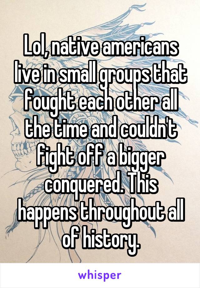 Lol, native americans live in small groups that fought each other all the time and couldn't fight off a bigger conquered. This happens throughout all of history.