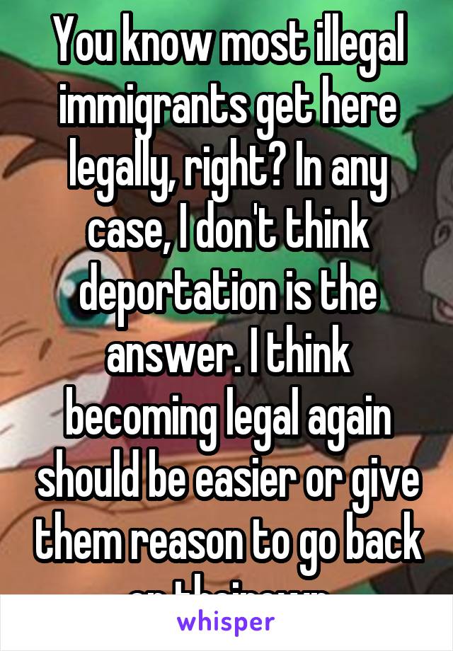 You know most illegal immigrants get here legally, right? In any case, I don't think deportation is the answer. I think becoming legal again should be easier or give them reason to go back on theirown