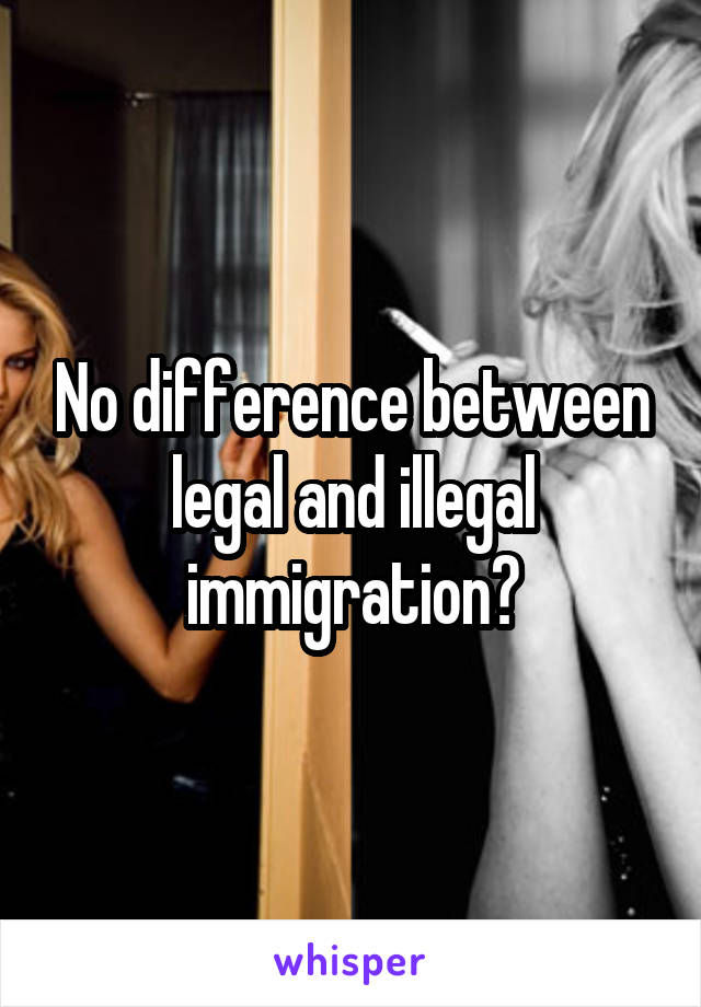 No difference between legal and illegal immigration?