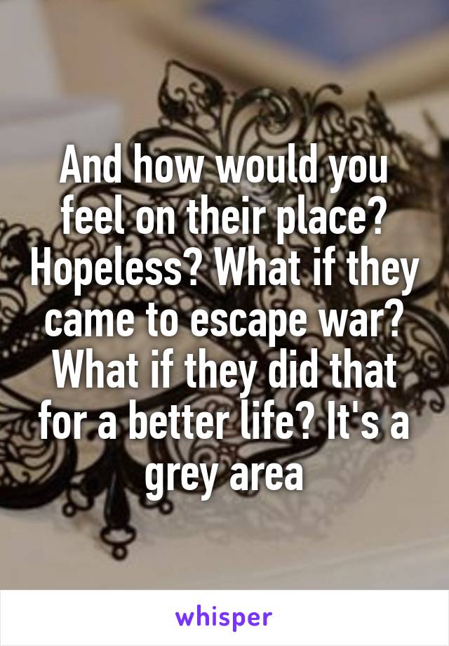 And how would you feel on their place? Hopeless? What if they came to escape war? What if they did that for a better life? It's a grey area