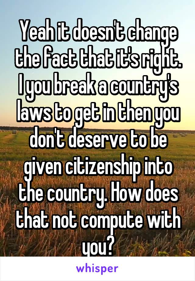 Yeah it doesn't change the fact that it's right. I you break a country's laws to get in then you don't deserve to be given citizenship into the country. How does that not compute with you?