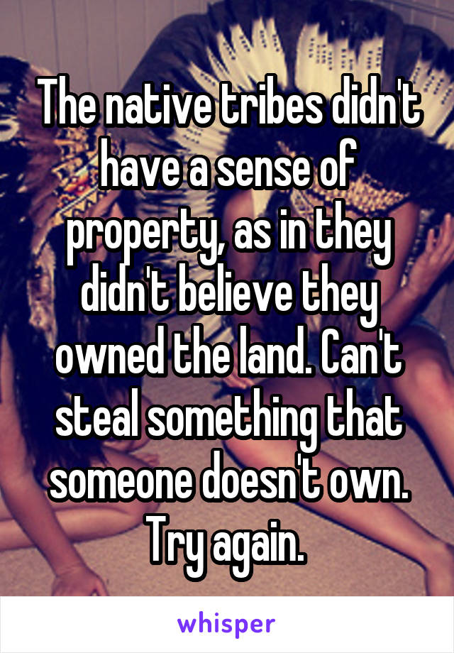 The native tribes didn't have a sense of property, as in they didn't believe they owned the land. Can't steal something that someone doesn't own. Try again. 