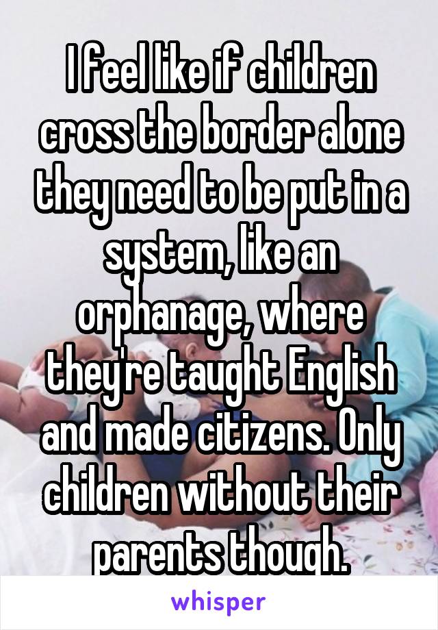 I feel like if children cross the border alone they need to be put in a system, like an orphanage, where they're taught English and made citizens. Only children without their parents though.