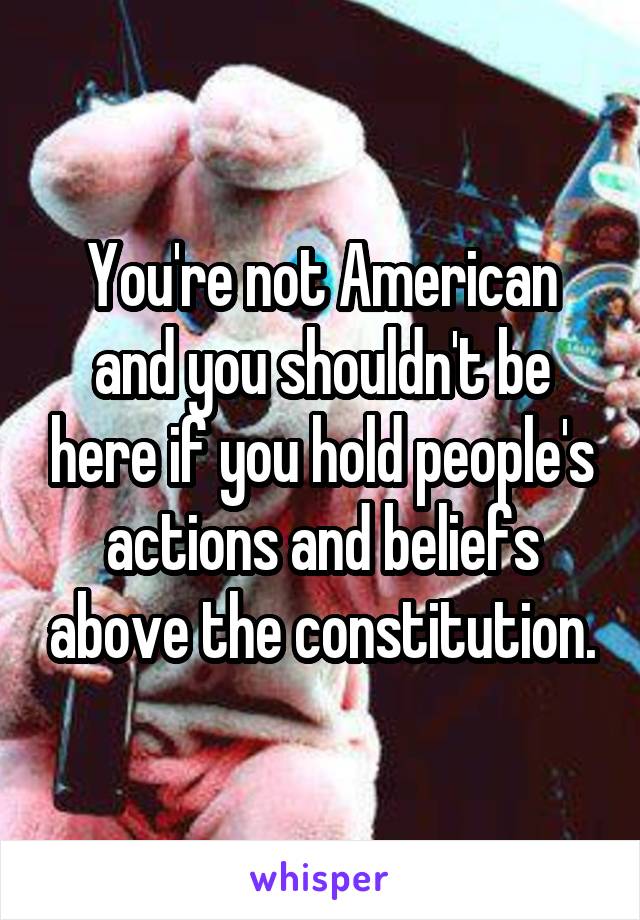 You're not American and you shouldn't be here if you hold people's actions and beliefs above the constitution.