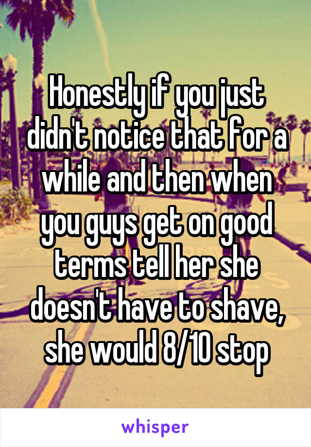 Honestly if you just didn't notice that for a while and then when you guys get on good terms tell her she doesn't have to shave, she would 8/10 stop