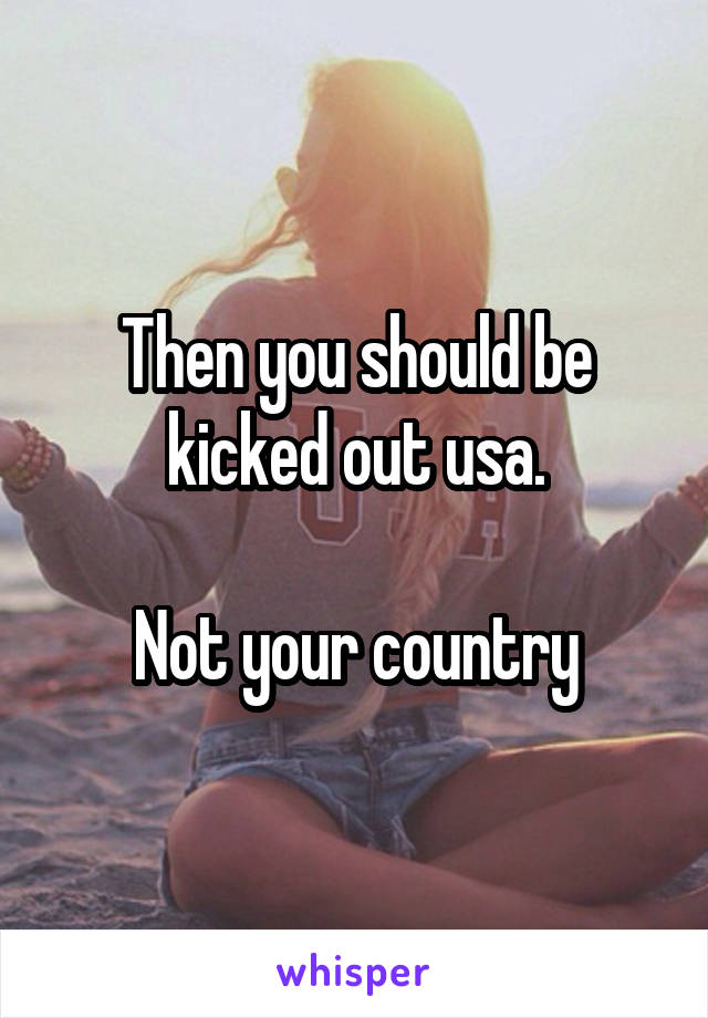 Then you should be kicked out usa.

Not your country