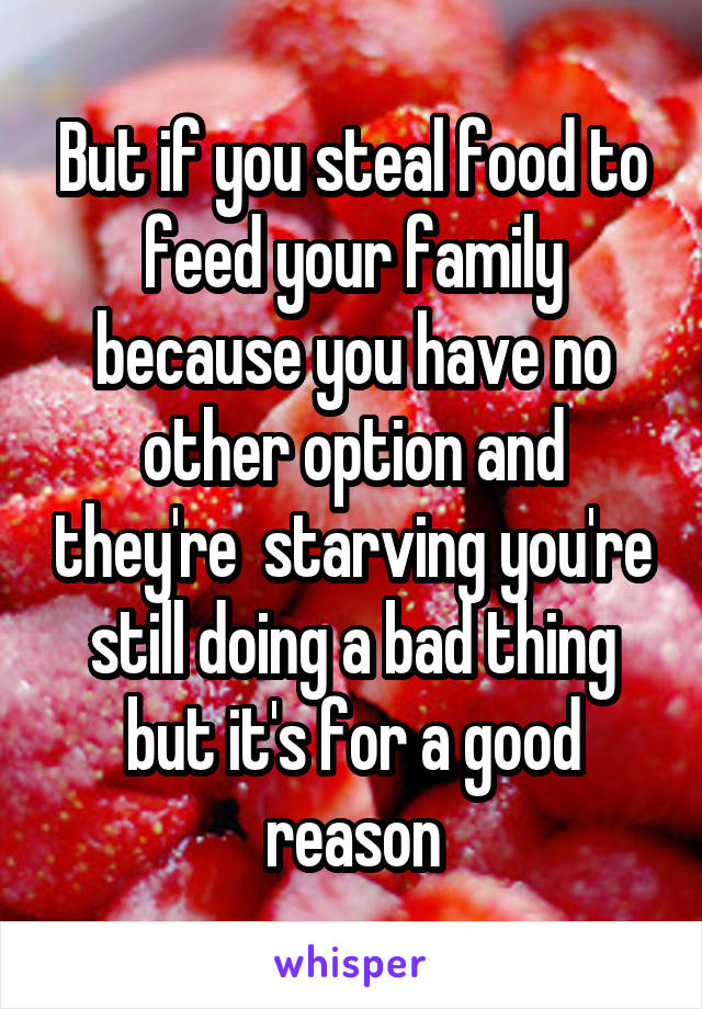 But if you steal food to feed your family because you have no other option and they're  starving you're still doing a bad thing but it's for a good reason