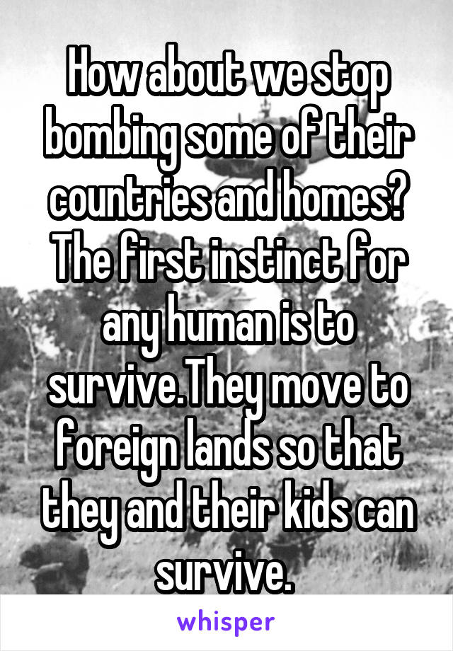 How about we stop bombing some of their countries and homes?
The first instinct for any human is to survive.They move to foreign lands so that they and their kids can survive. 