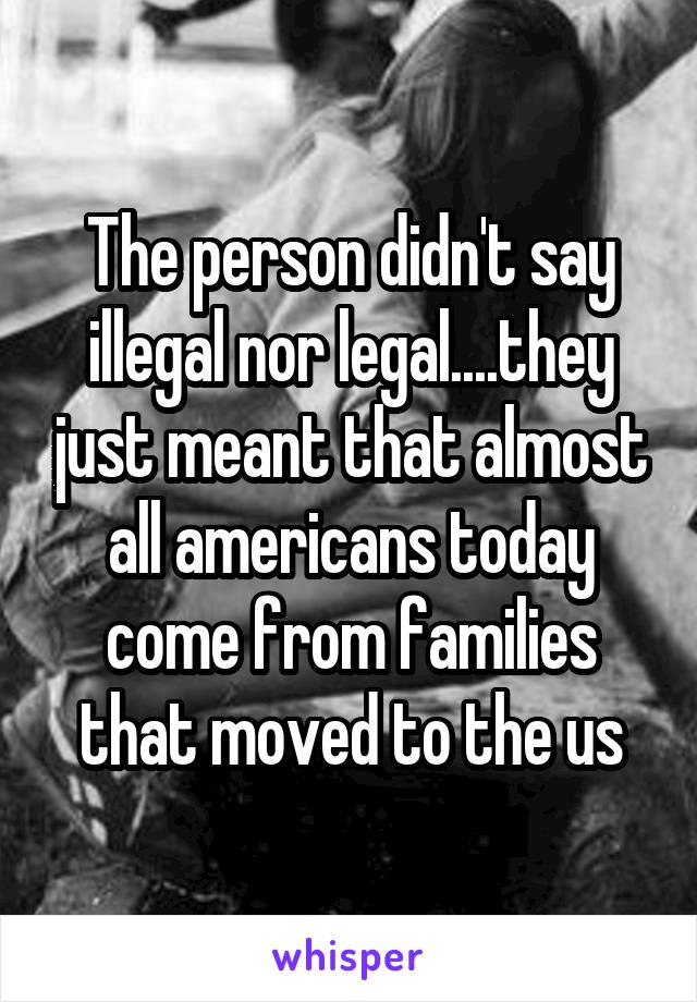 The person didn't say illegal nor legal....they just meant that almost all americans today come from families that moved to the us