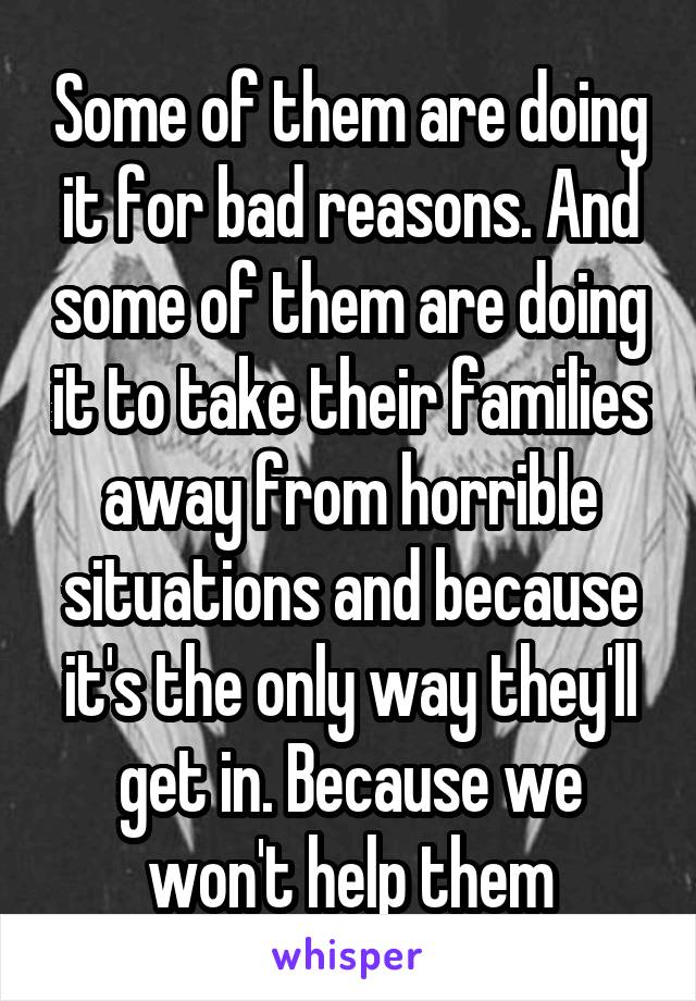 Some of them are doing it for bad reasons. And some of them are doing it to take their families away from horrible situations and because it's the only way they'll get in. Because we won't help them