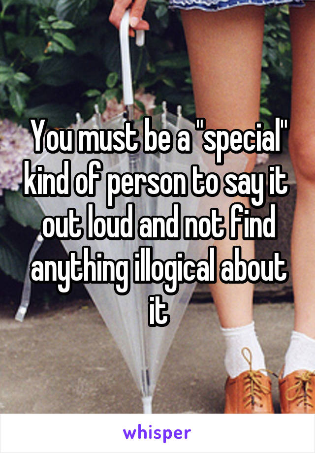 You must be a "special" kind of person to say it  out loud and not find anything illogical about it