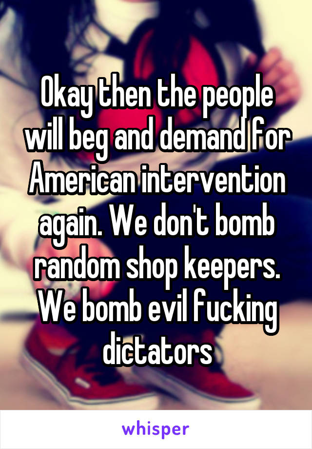 Okay then the people will beg and demand for American intervention again. We don't bomb random shop keepers. We bomb evil fucking dictators