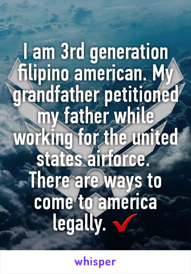 I am 3rd generation filipino american. My grandfather petitioned my father while working for the united states airforce. 
There are ways to come to america legally. ✔